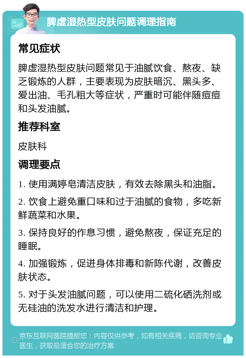 脾虚湿热型皮肤问题调理指南 常见症状 脾虚湿热型皮肤问题常见于油腻饮食、熬夜、缺乏锻炼的人群，主要表现为皮肤暗沉、黑头多、爱出油、毛孔粗大等症状，严重时可能伴随痘痘和头发油腻。 推荐科室 皮肤科 调理要点 1. 使用满婷皂清洁皮肤，有效去除黑头和油脂。 2. 饮食上避免重口味和过于油腻的食物，多吃新鲜蔬菜和水果。 3. 保持良好的作息习惯，避免熬夜，保证充足的睡眠。 4. 加强锻炼，促进身体排毒和新陈代谢，改善皮肤状态。 5. 对于头发油腻问题，可以使用二硫化硒洗剂或无硅油的洗发水进行清洁和护理。