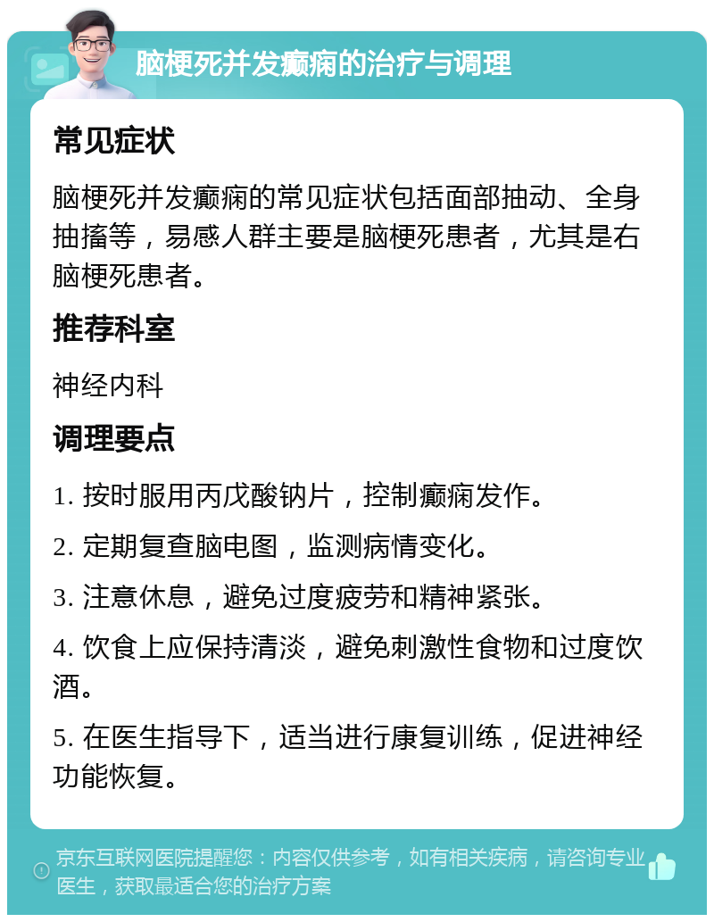 脑梗死并发癫痫的治疗与调理 常见症状 脑梗死并发癫痫的常见症状包括面部抽动、全身抽搐等，易感人群主要是脑梗死患者，尤其是右脑梗死患者。 推荐科室 神经内科 调理要点 1. 按时服用丙戊酸钠片，控制癫痫发作。 2. 定期复查脑电图，监测病情变化。 3. 注意休息，避免过度疲劳和精神紧张。 4. 饮食上应保持清淡，避免刺激性食物和过度饮酒。 5. 在医生指导下，适当进行康复训练，促进神经功能恢复。