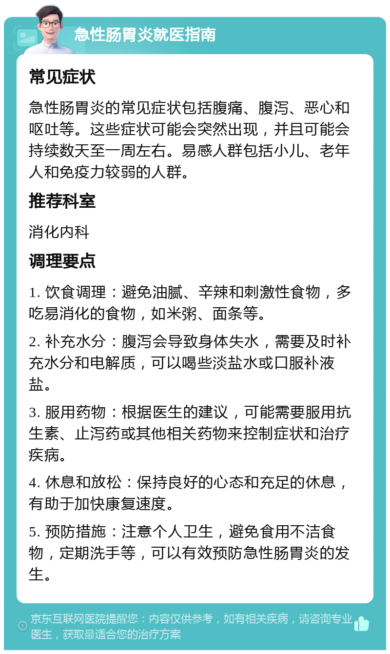 急性肠胃炎就医指南 常见症状 急性肠胃炎的常见症状包括腹痛、腹泻、恶心和呕吐等。这些症状可能会突然出现，并且可能会持续数天至一周左右。易感人群包括小儿、老年人和免疫力较弱的人群。 推荐科室 消化内科 调理要点 1. 饮食调理：避免油腻、辛辣和刺激性食物，多吃易消化的食物，如米粥、面条等。 2. 补充水分：腹泻会导致身体失水，需要及时补充水分和电解质，可以喝些淡盐水或口服补液盐。 3. 服用药物：根据医生的建议，可能需要服用抗生素、止泻药或其他相关药物来控制症状和治疗疾病。 4. 休息和放松：保持良好的心态和充足的休息，有助于加快康复速度。 5. 预防措施：注意个人卫生，避免食用不洁食物，定期洗手等，可以有效预防急性肠胃炎的发生。