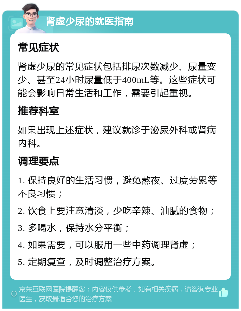 肾虚少尿的就医指南 常见症状 肾虚少尿的常见症状包括排尿次数减少、尿量变少、甚至24小时尿量低于400mL等。这些症状可能会影响日常生活和工作，需要引起重视。 推荐科室 如果出现上述症状，建议就诊于泌尿外科或肾病内科。 调理要点 1. 保持良好的生活习惯，避免熬夜、过度劳累等不良习惯； 2. 饮食上要注意清淡，少吃辛辣、油腻的食物； 3. 多喝水，保持水分平衡； 4. 如果需要，可以服用一些中药调理肾虚； 5. 定期复查，及时调整治疗方案。