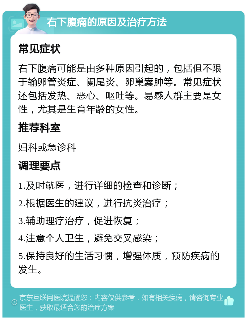 右下腹痛的原因及治疗方法 常见症状 右下腹痛可能是由多种原因引起的，包括但不限于输卵管炎症、阑尾炎、卵巢囊肿等。常见症状还包括发热、恶心、呕吐等。易感人群主要是女性，尤其是生育年龄的女性。 推荐科室 妇科或急诊科 调理要点 1.及时就医，进行详细的检查和诊断； 2.根据医生的建议，进行抗炎治疗； 3.辅助理疗治疗，促进恢复； 4.注意个人卫生，避免交叉感染； 5.保持良好的生活习惯，增强体质，预防疾病的发生。