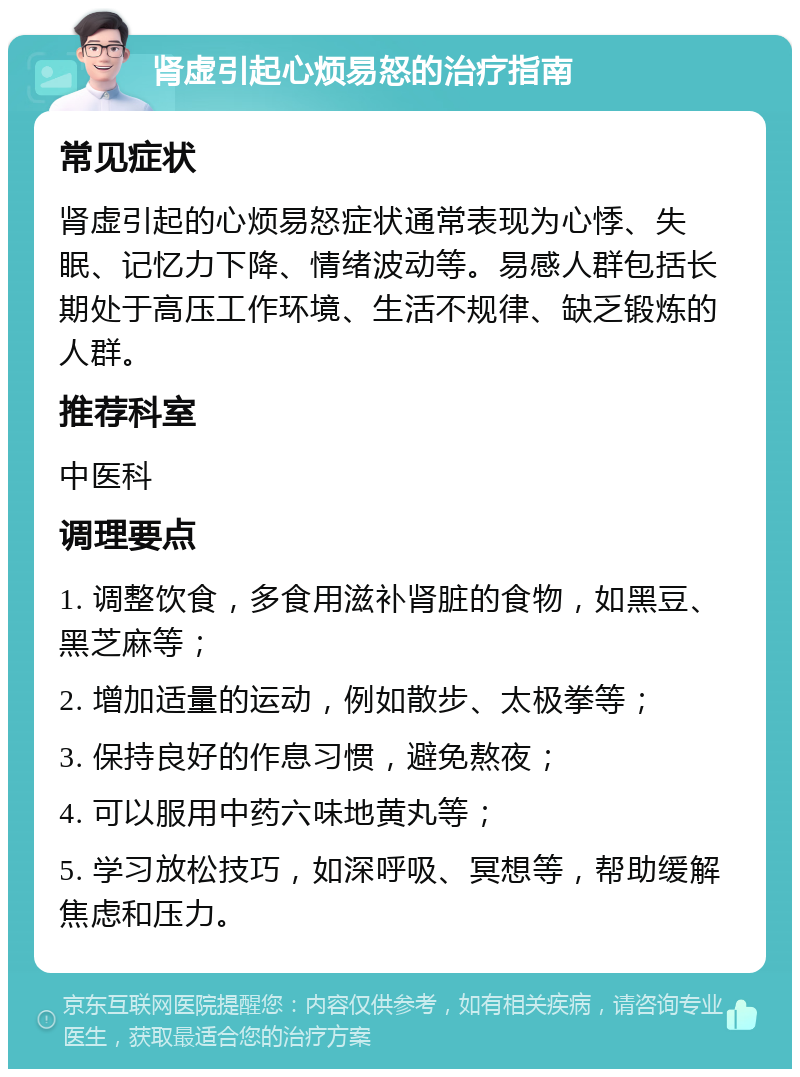 肾虚引起心烦易怒的治疗指南 常见症状 肾虚引起的心烦易怒症状通常表现为心悸、失眠、记忆力下降、情绪波动等。易感人群包括长期处于高压工作环境、生活不规律、缺乏锻炼的人群。 推荐科室 中医科 调理要点 1. 调整饮食，多食用滋补肾脏的食物，如黑豆、黑芝麻等； 2. 增加适量的运动，例如散步、太极拳等； 3. 保持良好的作息习惯，避免熬夜； 4. 可以服用中药六味地黄丸等； 5. 学习放松技巧，如深呼吸、冥想等，帮助缓解焦虑和压力。