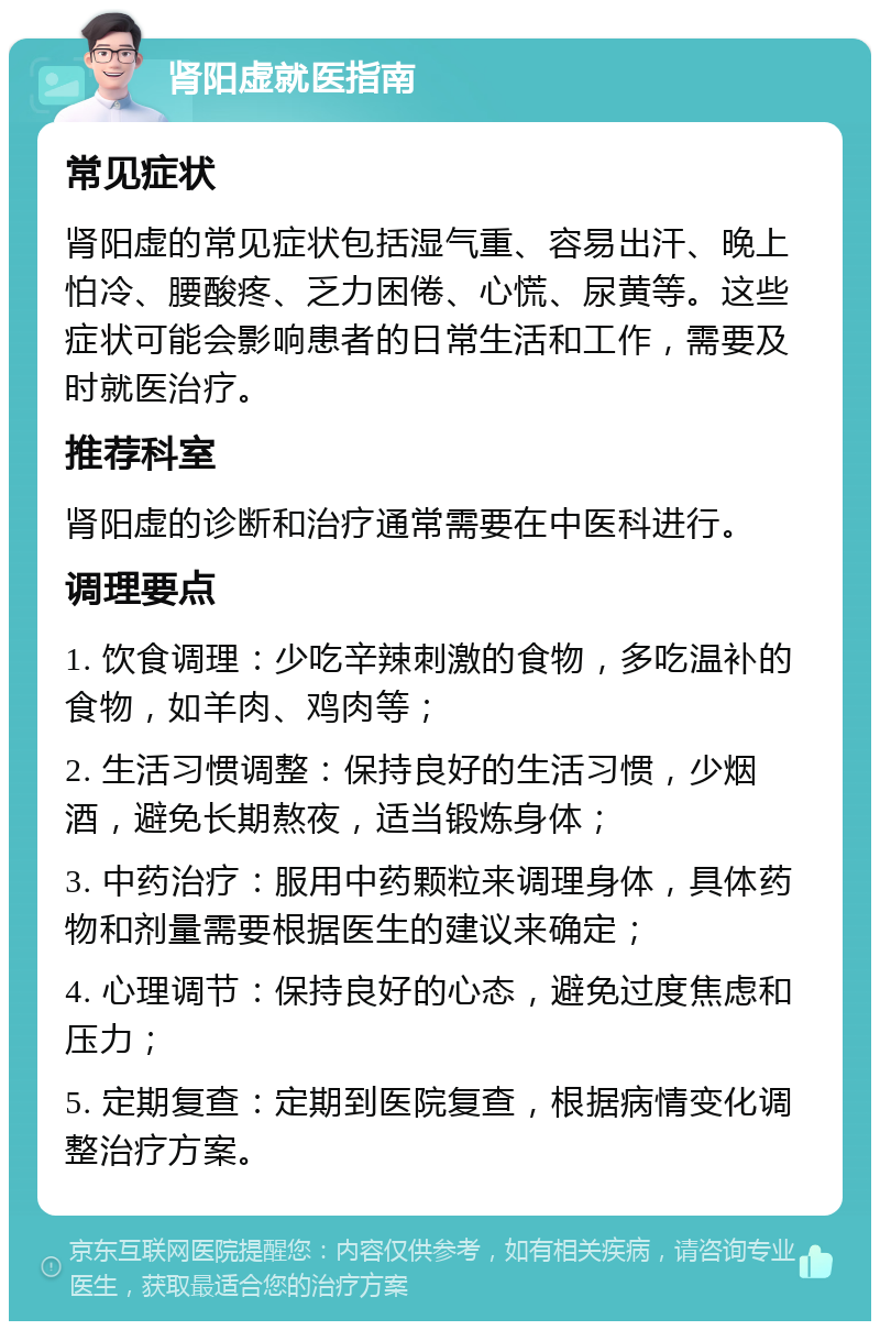 肾阳虚就医指南 常见症状 肾阳虚的常见症状包括湿气重、容易出汗、晚上怕冷、腰酸疼、乏力困倦、心慌、尿黄等。这些症状可能会影响患者的日常生活和工作，需要及时就医治疗。 推荐科室 肾阳虚的诊断和治疗通常需要在中医科进行。 调理要点 1. 饮食调理：少吃辛辣刺激的食物，多吃温补的食物，如羊肉、鸡肉等； 2. 生活习惯调整：保持良好的生活习惯，少烟酒，避免长期熬夜，适当锻炼身体； 3. 中药治疗：服用中药颗粒来调理身体，具体药物和剂量需要根据医生的建议来确定； 4. 心理调节：保持良好的心态，避免过度焦虑和压力； 5. 定期复查：定期到医院复查，根据病情变化调整治疗方案。