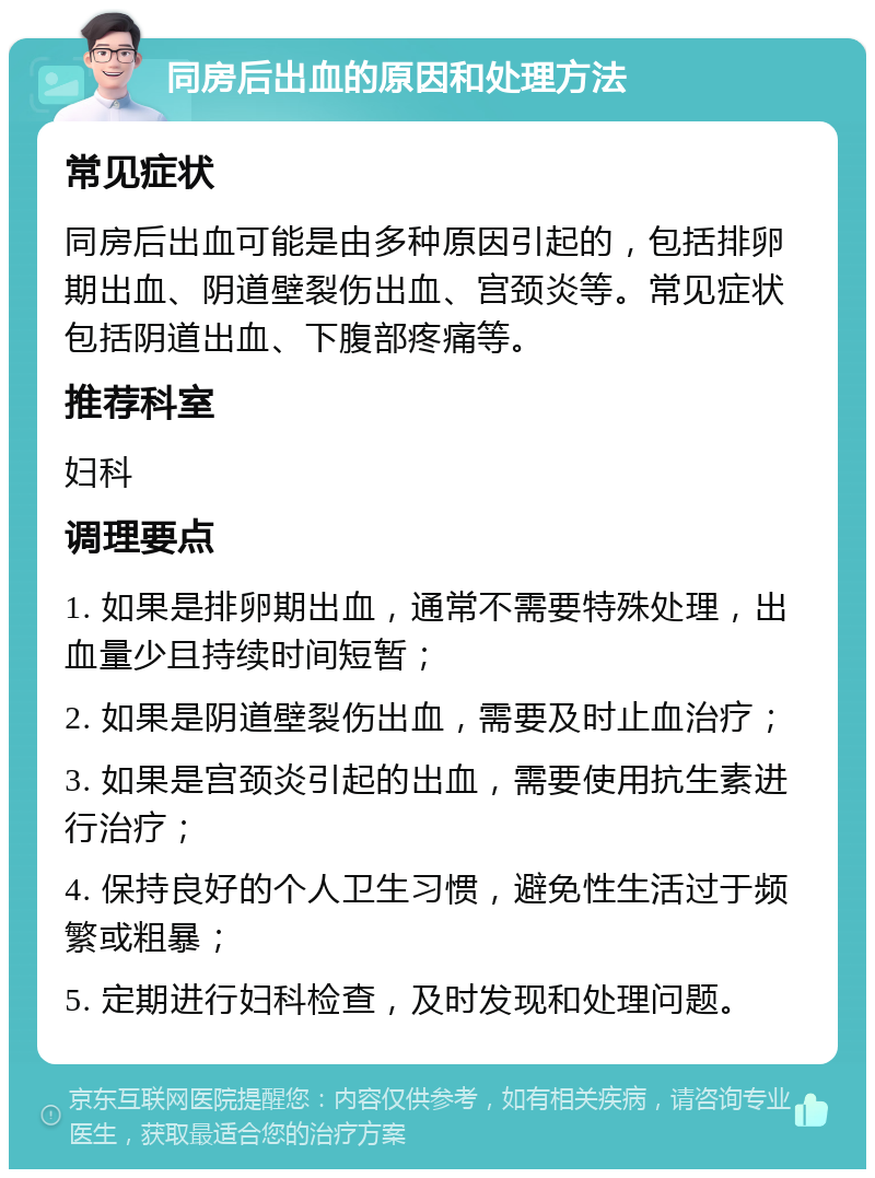 同房后出血的原因和处理方法 常见症状 同房后出血可能是由多种原因引起的，包括排卵期出血、阴道壁裂伤出血、宫颈炎等。常见症状包括阴道出血、下腹部疼痛等。 推荐科室 妇科 调理要点 1. 如果是排卵期出血，通常不需要特殊处理，出血量少且持续时间短暂； 2. 如果是阴道壁裂伤出血，需要及时止血治疗； 3. 如果是宫颈炎引起的出血，需要使用抗生素进行治疗； 4. 保持良好的个人卫生习惯，避免性生活过于频繁或粗暴； 5. 定期进行妇科检查，及时发现和处理问题。