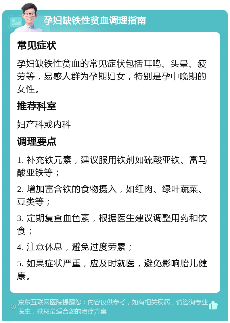 孕妇缺铁性贫血调理指南 常见症状 孕妇缺铁性贫血的常见症状包括耳鸣、头晕、疲劳等，易感人群为孕期妇女，特别是孕中晚期的女性。 推荐科室 妇产科或内科 调理要点 1. 补充铁元素，建议服用铁剂如硫酸亚铁、富马酸亚铁等； 2. 增加富含铁的食物摄入，如红肉、绿叶蔬菜、豆类等； 3. 定期复查血色素，根据医生建议调整用药和饮食； 4. 注意休息，避免过度劳累； 5. 如果症状严重，应及时就医，避免影响胎儿健康。