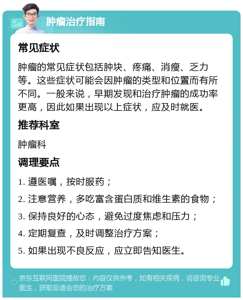 肿瘤治疗指南 常见症状 肿瘤的常见症状包括肿块、疼痛、消瘦、乏力等。这些症状可能会因肿瘤的类型和位置而有所不同。一般来说，早期发现和治疗肿瘤的成功率更高，因此如果出现以上症状，应及时就医。 推荐科室 肿瘤科 调理要点 1. 遵医嘱，按时服药； 2. 注意营养，多吃富含蛋白质和维生素的食物； 3. 保持良好的心态，避免过度焦虑和压力； 4. 定期复查，及时调整治疗方案； 5. 如果出现不良反应，应立即告知医生。