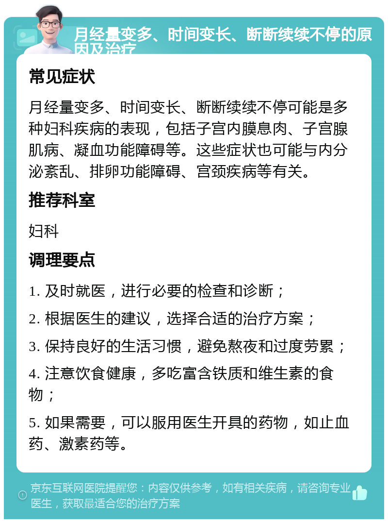 月经量变多、时间变长、断断续续不停的原因及治疗 常见症状 月经量变多、时间变长、断断续续不停可能是多种妇科疾病的表现，包括子宫内膜息肉、子宫腺肌病、凝血功能障碍等。这些症状也可能与内分泌紊乱、排卵功能障碍、宫颈疾病等有关。 推荐科室 妇科 调理要点 1. 及时就医，进行必要的检查和诊断； 2. 根据医生的建议，选择合适的治疗方案； 3. 保持良好的生活习惯，避免熬夜和过度劳累； 4. 注意饮食健康，多吃富含铁质和维生素的食物； 5. 如果需要，可以服用医生开具的药物，如止血药、激素药等。