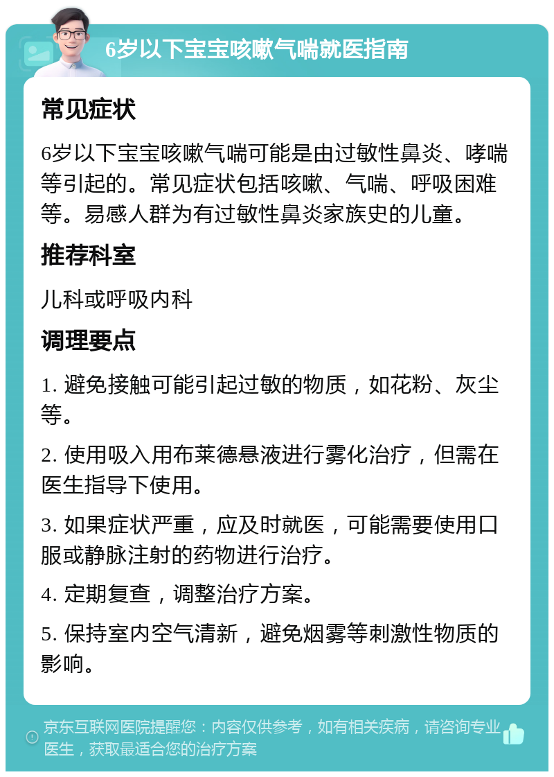 6岁以下宝宝咳嗽气喘就医指南 常见症状 6岁以下宝宝咳嗽气喘可能是由过敏性鼻炎、哮喘等引起的。常见症状包括咳嗽、气喘、呼吸困难等。易感人群为有过敏性鼻炎家族史的儿童。 推荐科室 儿科或呼吸内科 调理要点 1. 避免接触可能引起过敏的物质，如花粉、灰尘等。 2. 使用吸入用布莱德悬液进行雾化治疗，但需在医生指导下使用。 3. 如果症状严重，应及时就医，可能需要使用口服或静脉注射的药物进行治疗。 4. 定期复查，调整治疗方案。 5. 保持室内空气清新，避免烟雾等刺激性物质的影响。