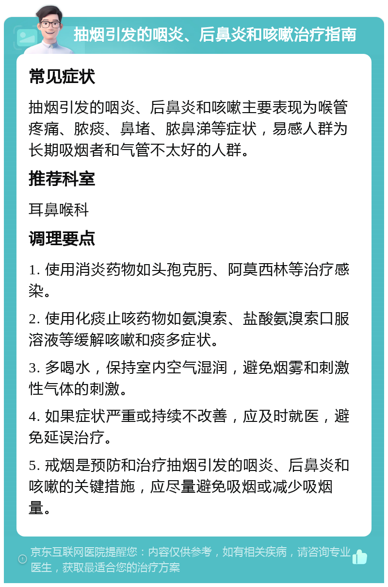 抽烟引发的咽炎、后鼻炎和咳嗽治疗指南 常见症状 抽烟引发的咽炎、后鼻炎和咳嗽主要表现为喉管疼痛、脓痰、鼻堵、脓鼻涕等症状，易感人群为长期吸烟者和气管不太好的人群。 推荐科室 耳鼻喉科 调理要点 1. 使用消炎药物如头孢克肟、阿莫西林等治疗感染。 2. 使用化痰止咳药物如氨溴索、盐酸氨溴索口服溶液等缓解咳嗽和痰多症状。 3. 多喝水，保持室内空气湿润，避免烟雾和刺激性气体的刺激。 4. 如果症状严重或持续不改善，应及时就医，避免延误治疗。 5. 戒烟是预防和治疗抽烟引发的咽炎、后鼻炎和咳嗽的关键措施，应尽量避免吸烟或减少吸烟量。