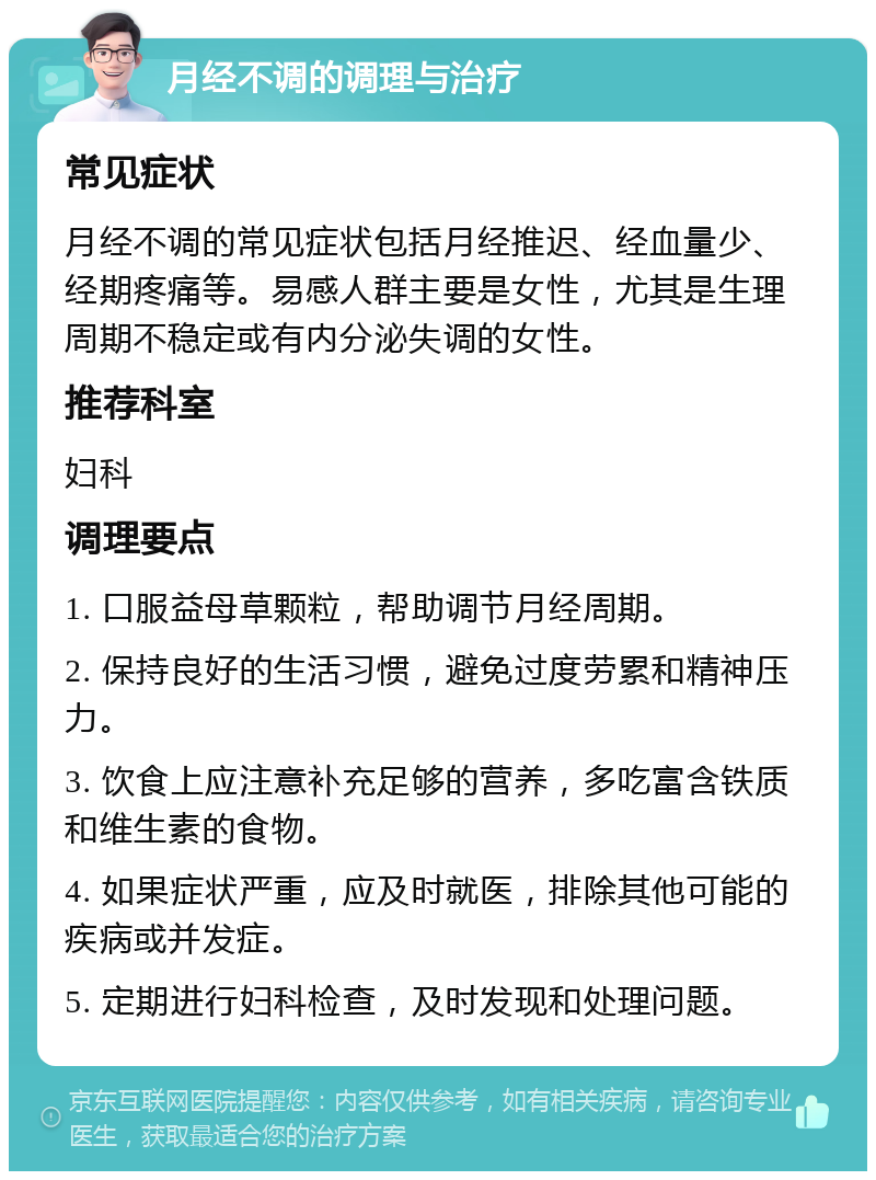 月经不调的调理与治疗 常见症状 月经不调的常见症状包括月经推迟、经血量少、经期疼痛等。易感人群主要是女性，尤其是生理周期不稳定或有内分泌失调的女性。 推荐科室 妇科 调理要点 1. 口服益母草颗粒，帮助调节月经周期。 2. 保持良好的生活习惯，避免过度劳累和精神压力。 3. 饮食上应注意补充足够的营养，多吃富含铁质和维生素的食物。 4. 如果症状严重，应及时就医，排除其他可能的疾病或并发症。 5. 定期进行妇科检查，及时发现和处理问题。