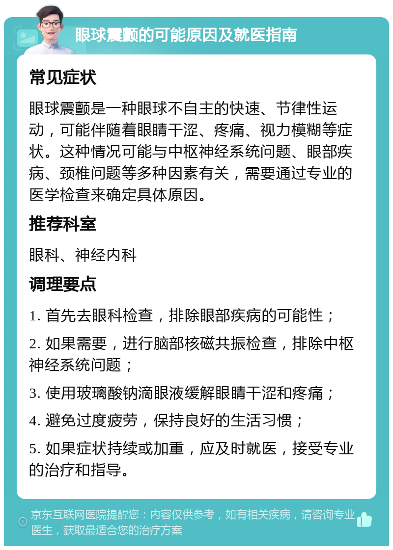 眼球震颤的可能原因及就医指南 常见症状 眼球震颤是一种眼球不自主的快速、节律性运动，可能伴随着眼睛干涩、疼痛、视力模糊等症状。这种情况可能与中枢神经系统问题、眼部疾病、颈椎问题等多种因素有关，需要通过专业的医学检查来确定具体原因。 推荐科室 眼科、神经内科 调理要点 1. 首先去眼科检查，排除眼部疾病的可能性； 2. 如果需要，进行脑部核磁共振检查，排除中枢神经系统问题； 3. 使用玻璃酸钠滴眼液缓解眼睛干涩和疼痛； 4. 避免过度疲劳，保持良好的生活习惯； 5. 如果症状持续或加重，应及时就医，接受专业的治疗和指导。