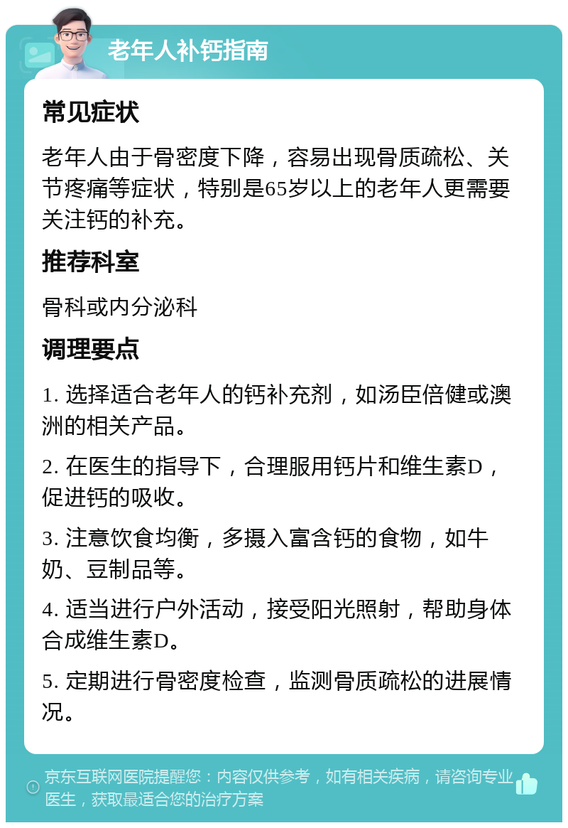 老年人补钙指南 常见症状 老年人由于骨密度下降，容易出现骨质疏松、关节疼痛等症状，特别是65岁以上的老年人更需要关注钙的补充。 推荐科室 骨科或内分泌科 调理要点 1. 选择适合老年人的钙补充剂，如汤臣倍健或澳洲的相关产品。 2. 在医生的指导下，合理服用钙片和维生素D，促进钙的吸收。 3. 注意饮食均衡，多摄入富含钙的食物，如牛奶、豆制品等。 4. 适当进行户外活动，接受阳光照射，帮助身体合成维生素D。 5. 定期进行骨密度检查，监测骨质疏松的进展情况。