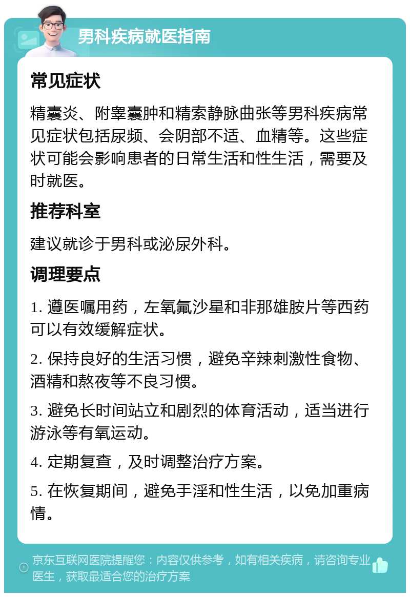 男科疾病就医指南 常见症状 精囊炎、附睾囊肿和精索静脉曲张等男科疾病常见症状包括尿频、会阴部不适、血精等。这些症状可能会影响患者的日常生活和性生活，需要及时就医。 推荐科室 建议就诊于男科或泌尿外科。 调理要点 1. 遵医嘱用药，左氧氟沙星和非那雄胺片等西药可以有效缓解症状。 2. 保持良好的生活习惯，避免辛辣刺激性食物、酒精和熬夜等不良习惯。 3. 避免长时间站立和剧烈的体育活动，适当进行游泳等有氧运动。 4. 定期复查，及时调整治疗方案。 5. 在恢复期间，避免手淫和性生活，以免加重病情。