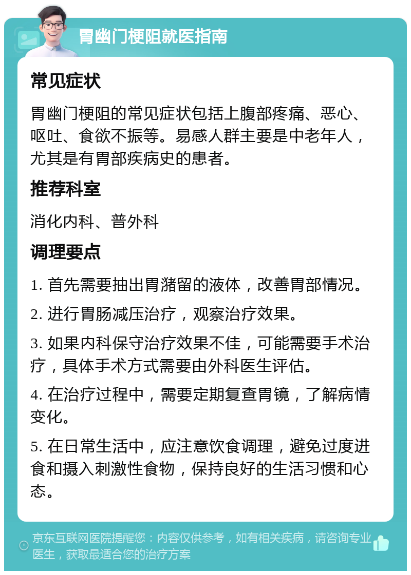 胃幽门梗阻就医指南 常见症状 胃幽门梗阻的常见症状包括上腹部疼痛、恶心、呕吐、食欲不振等。易感人群主要是中老年人，尤其是有胃部疾病史的患者。 推荐科室 消化内科、普外科 调理要点 1. 首先需要抽出胃潴留的液体，改善胃部情况。 2. 进行胃肠减压治疗，观察治疗效果。 3. 如果内科保守治疗效果不佳，可能需要手术治疗，具体手术方式需要由外科医生评估。 4. 在治疗过程中，需要定期复查胃镜，了解病情变化。 5. 在日常生活中，应注意饮食调理，避免过度进食和摄入刺激性食物，保持良好的生活习惯和心态。