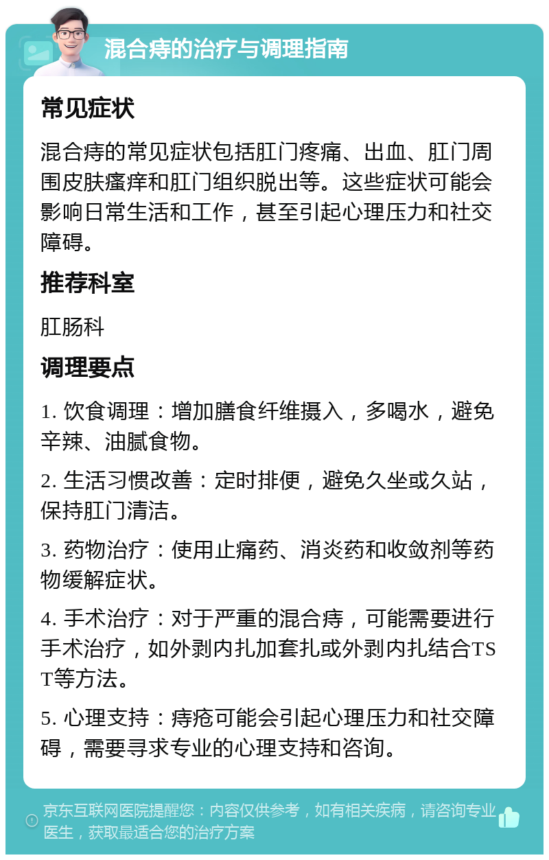 混合痔的治疗与调理指南 常见症状 混合痔的常见症状包括肛门疼痛、出血、肛门周围皮肤瘙痒和肛门组织脱出等。这些症状可能会影响日常生活和工作，甚至引起心理压力和社交障碍。 推荐科室 肛肠科 调理要点 1. 饮食调理：增加膳食纤维摄入，多喝水，避免辛辣、油腻食物。 2. 生活习惯改善：定时排便，避免久坐或久站，保持肛门清洁。 3. 药物治疗：使用止痛药、消炎药和收敛剂等药物缓解症状。 4. 手术治疗：对于严重的混合痔，可能需要进行手术治疗，如外剥内扎加套扎或外剥内扎结合TST等方法。 5. 心理支持：痔疮可能会引起心理压力和社交障碍，需要寻求专业的心理支持和咨询。