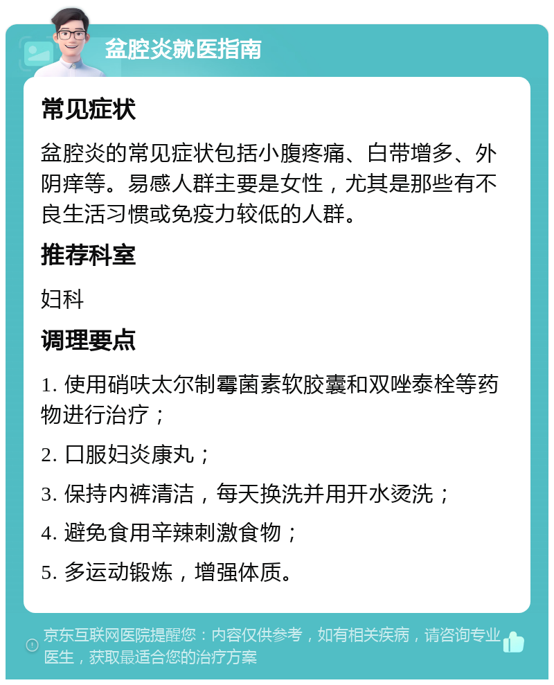 盆腔炎就医指南 常见症状 盆腔炎的常见症状包括小腹疼痛、白带增多、外阴痒等。易感人群主要是女性，尤其是那些有不良生活习惯或免疫力较低的人群。 推荐科室 妇科 调理要点 1. 使用硝呋太尔制霉菌素软胶囊和双唑泰栓等药物进行治疗； 2. 口服妇炎康丸； 3. 保持内裤清洁，每天换洗并用开水烫洗； 4. 避免食用辛辣刺激食物； 5. 多运动锻炼，增强体质。