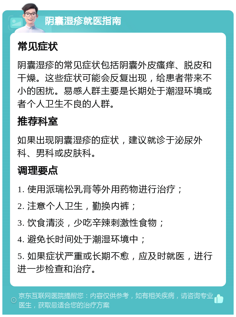 阴囊湿疹就医指南 常见症状 阴囊湿疹的常见症状包括阴囊外皮瘙痒、脱皮和干燥。这些症状可能会反复出现，给患者带来不小的困扰。易感人群主要是长期处于潮湿环境或者个人卫生不良的人群。 推荐科室 如果出现阴囊湿疹的症状，建议就诊于泌尿外科、男科或皮肤科。 调理要点 1. 使用派瑞松乳膏等外用药物进行治疗； 2. 注意个人卫生，勤换内裤； 3. 饮食清淡，少吃辛辣刺激性食物； 4. 避免长时间处于潮湿环境中； 5. 如果症状严重或长期不愈，应及时就医，进行进一步检查和治疗。