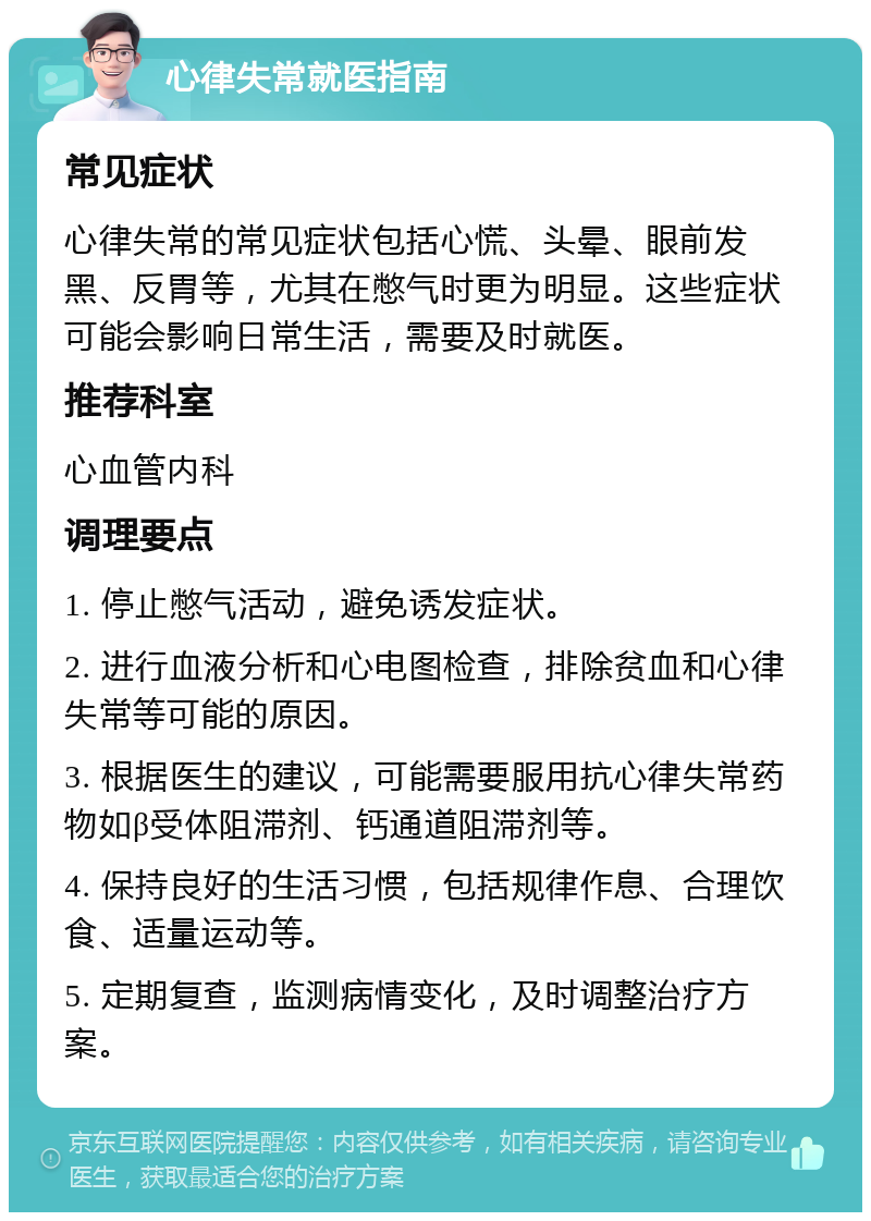 心律失常就医指南 常见症状 心律失常的常见症状包括心慌、头晕、眼前发黑、反胃等，尤其在憋气时更为明显。这些症状可能会影响日常生活，需要及时就医。 推荐科室 心血管内科 调理要点 1. 停止憋气活动，避免诱发症状。 2. 进行血液分析和心电图检查，排除贫血和心律失常等可能的原因。 3. 根据医生的建议，可能需要服用抗心律失常药物如β受体阻滞剂、钙通道阻滞剂等。 4. 保持良好的生活习惯，包括规律作息、合理饮食、适量运动等。 5. 定期复查，监测病情变化，及时调整治疗方案。