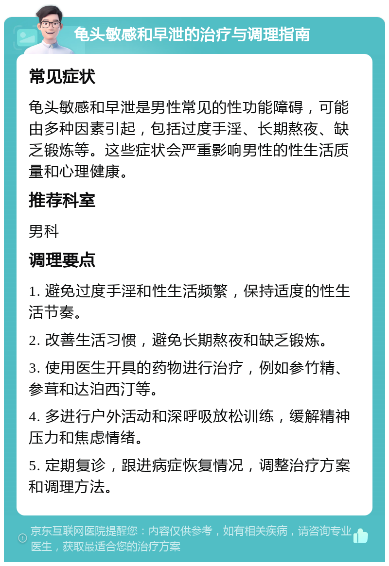 龟头敏感和早泄的治疗与调理指南 常见症状 龟头敏感和早泄是男性常见的性功能障碍，可能由多种因素引起，包括过度手淫、长期熬夜、缺乏锻炼等。这些症状会严重影响男性的性生活质量和心理健康。 推荐科室 男科 调理要点 1. 避免过度手淫和性生活频繁，保持适度的性生活节奏。 2. 改善生活习惯，避免长期熬夜和缺乏锻炼。 3. 使用医生开具的药物进行治疗，例如参竹精、参茸和达泊西汀等。 4. 多进行户外活动和深呼吸放松训练，缓解精神压力和焦虑情绪。 5. 定期复诊，跟进病症恢复情况，调整治疗方案和调理方法。