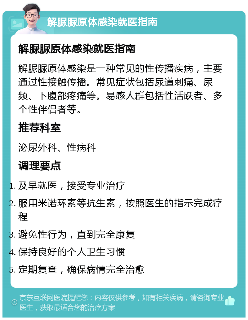 解脲脲原体感染就医指南 解脲脲原体感染就医指南 解脲脲原体感染是一种常见的性传播疾病，主要通过性接触传播。常见症状包括尿道刺痛、尿频、下腹部疼痛等。易感人群包括性活跃者、多个性伴侣者等。 推荐科室 泌尿外科、性病科 调理要点 及早就医，接受专业治疗 服用米诺环素等抗生素，按照医生的指示完成疗程 避免性行为，直到完全康复 保持良好的个人卫生习惯 定期复查，确保病情完全治愈