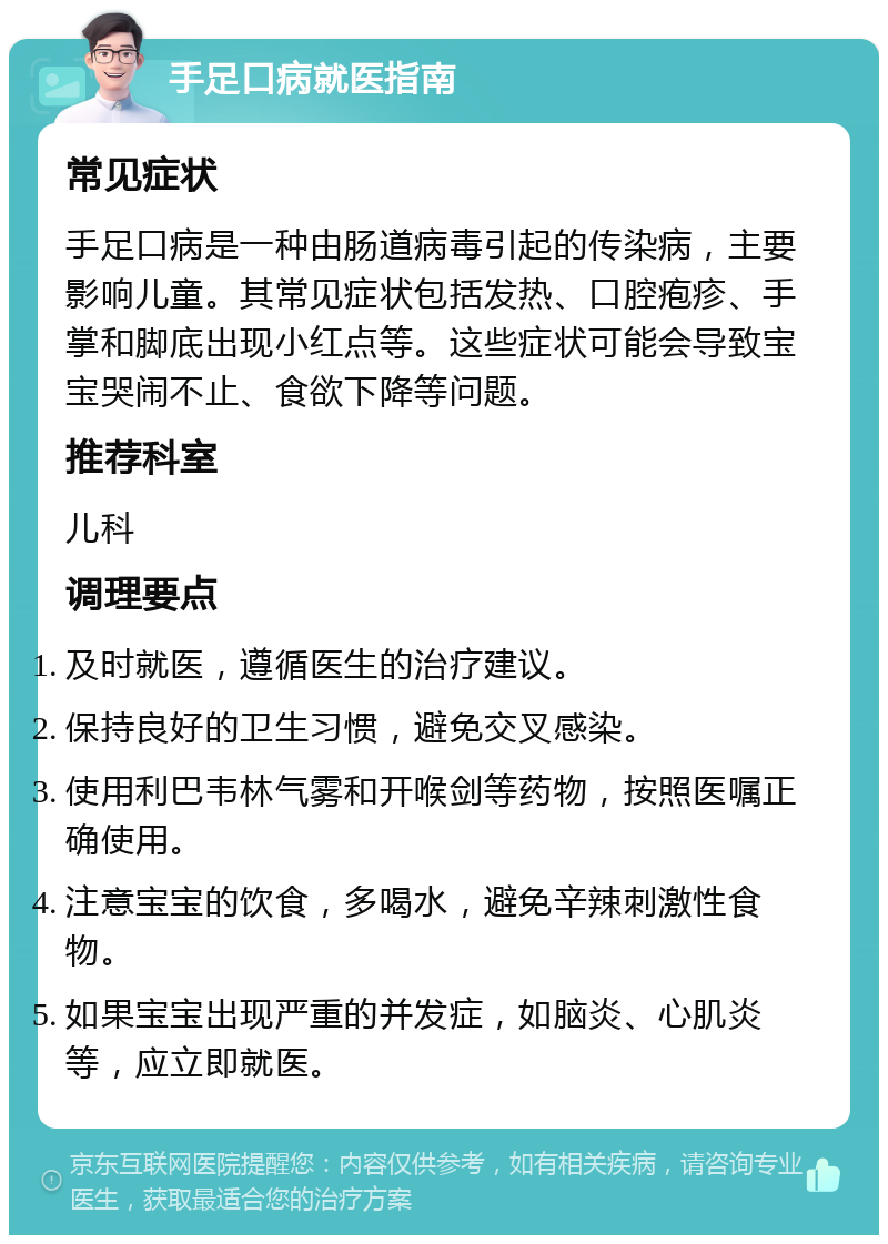 手足口病就医指南 常见症状 手足口病是一种由肠道病毒引起的传染病，主要影响儿童。其常见症状包括发热、口腔疱疹、手掌和脚底出现小红点等。这些症状可能会导致宝宝哭闹不止、食欲下降等问题。 推荐科室 儿科 调理要点 及时就医，遵循医生的治疗建议。 保持良好的卫生习惯，避免交叉感染。 使用利巴韦林气雾和开喉剑等药物，按照医嘱正确使用。 注意宝宝的饮食，多喝水，避免辛辣刺激性食物。 如果宝宝出现严重的并发症，如脑炎、心肌炎等，应立即就医。