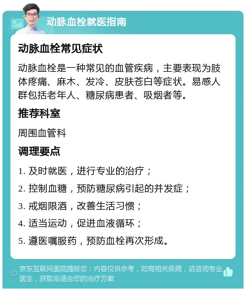 动脉血栓就医指南 动脉血栓常见症状 动脉血栓是一种常见的血管疾病，主要表现为肢体疼痛、麻木、发冷、皮肤苍白等症状。易感人群包括老年人、糖尿病患者、吸烟者等。 推荐科室 周围血管科 调理要点 1. 及时就医，进行专业的治疗； 2. 控制血糖，预防糖尿病引起的并发症； 3. 戒烟限酒，改善生活习惯； 4. 适当运动，促进血液循环； 5. 遵医嘱服药，预防血栓再次形成。