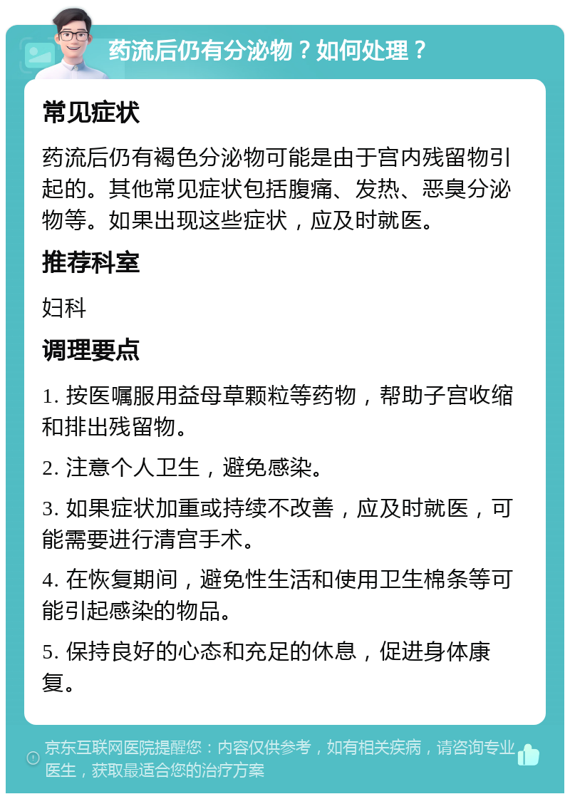 药流后仍有分泌物？如何处理？ 常见症状 药流后仍有褐色分泌物可能是由于宫内残留物引起的。其他常见症状包括腹痛、发热、恶臭分泌物等。如果出现这些症状，应及时就医。 推荐科室 妇科 调理要点 1. 按医嘱服用益母草颗粒等药物，帮助子宫收缩和排出残留物。 2. 注意个人卫生，避免感染。 3. 如果症状加重或持续不改善，应及时就医，可能需要进行清宫手术。 4. 在恢复期间，避免性生活和使用卫生棉条等可能引起感染的物品。 5. 保持良好的心态和充足的休息，促进身体康复。