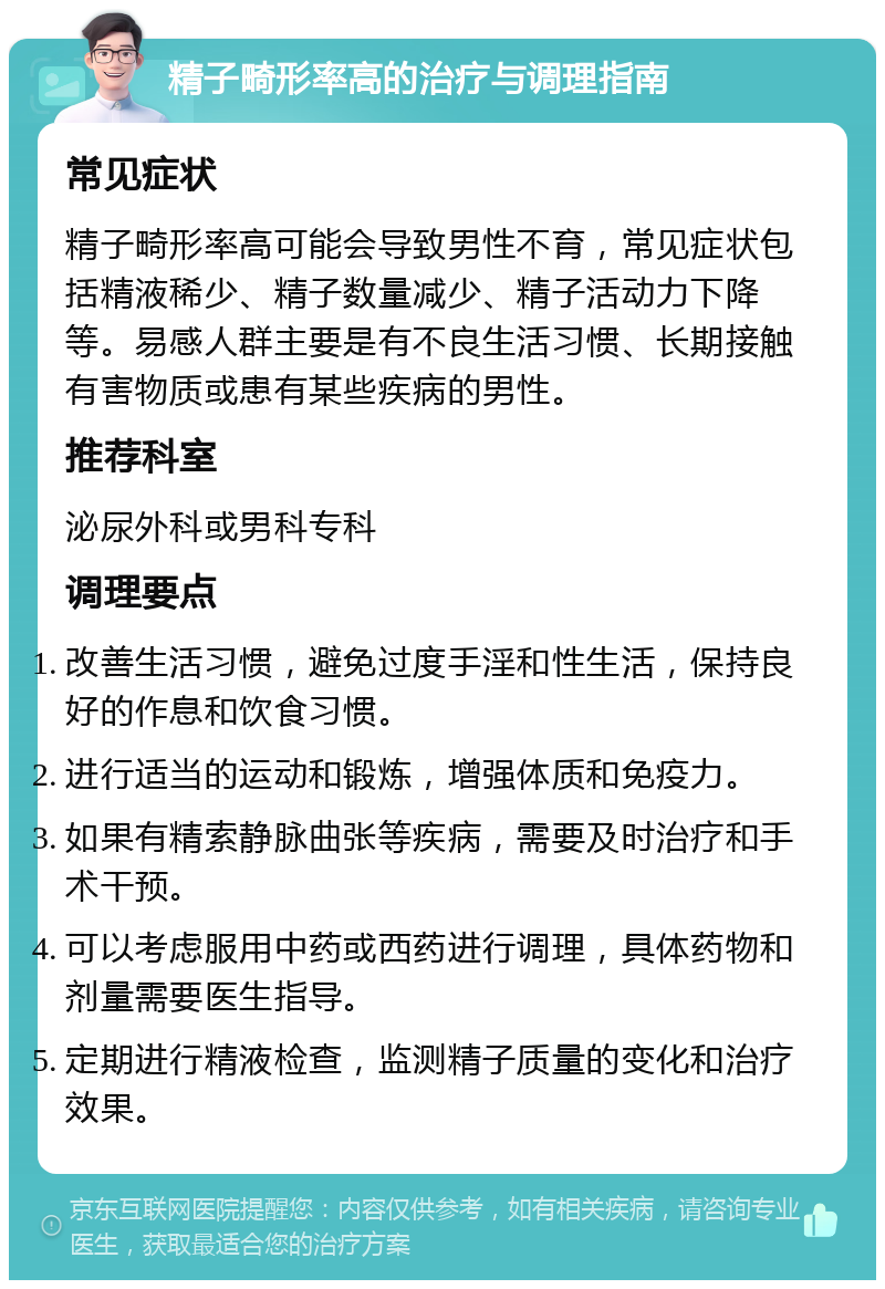 精子畸形率高的治疗与调理指南 常见症状 精子畸形率高可能会导致男性不育，常见症状包括精液稀少、精子数量减少、精子活动力下降等。易感人群主要是有不良生活习惯、长期接触有害物质或患有某些疾病的男性。 推荐科室 泌尿外科或男科专科 调理要点 改善生活习惯，避免过度手淫和性生活，保持良好的作息和饮食习惯。 进行适当的运动和锻炼，增强体质和免疫力。 如果有精索静脉曲张等疾病，需要及时治疗和手术干预。 可以考虑服用中药或西药进行调理，具体药物和剂量需要医生指导。 定期进行精液检查，监测精子质量的变化和治疗效果。