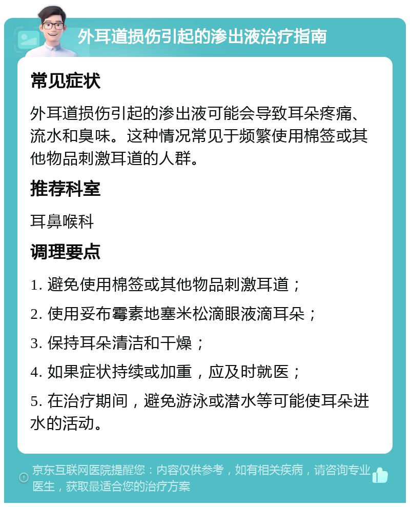 外耳道损伤引起的渗出液治疗指南 常见症状 外耳道损伤引起的渗出液可能会导致耳朵疼痛、流水和臭味。这种情况常见于频繁使用棉签或其他物品刺激耳道的人群。 推荐科室 耳鼻喉科 调理要点 1. 避免使用棉签或其他物品刺激耳道； 2. 使用妥布霉素地塞米松滴眼液滴耳朵； 3. 保持耳朵清洁和干燥； 4. 如果症状持续或加重，应及时就医； 5. 在治疗期间，避免游泳或潜水等可能使耳朵进水的活动。