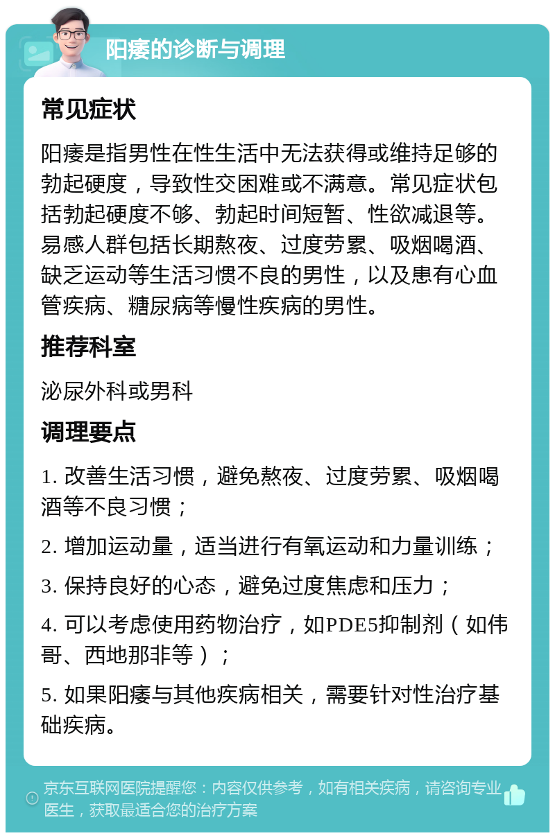 阳痿的诊断与调理 常见症状 阳痿是指男性在性生活中无法获得或维持足够的勃起硬度，导致性交困难或不满意。常见症状包括勃起硬度不够、勃起时间短暂、性欲减退等。易感人群包括长期熬夜、过度劳累、吸烟喝酒、缺乏运动等生活习惯不良的男性，以及患有心血管疾病、糖尿病等慢性疾病的男性。 推荐科室 泌尿外科或男科 调理要点 1. 改善生活习惯，避免熬夜、过度劳累、吸烟喝酒等不良习惯； 2. 增加运动量，适当进行有氧运动和力量训练； 3. 保持良好的心态，避免过度焦虑和压力； 4. 可以考虑使用药物治疗，如PDE5抑制剂（如伟哥、西地那非等）； 5. 如果阳痿与其他疾病相关，需要针对性治疗基础疾病。