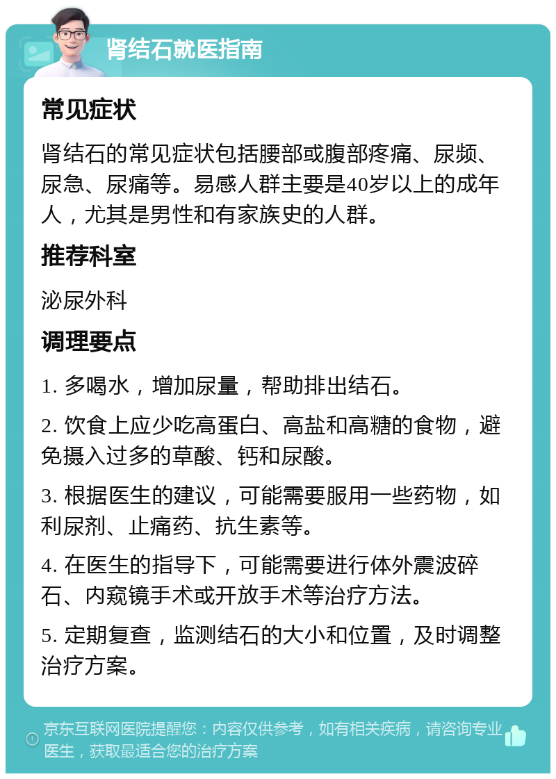 肾结石就医指南 常见症状 肾结石的常见症状包括腰部或腹部疼痛、尿频、尿急、尿痛等。易感人群主要是40岁以上的成年人，尤其是男性和有家族史的人群。 推荐科室 泌尿外科 调理要点 1. 多喝水，增加尿量，帮助排出结石。 2. 饮食上应少吃高蛋白、高盐和高糖的食物，避免摄入过多的草酸、钙和尿酸。 3. 根据医生的建议，可能需要服用一些药物，如利尿剂、止痛药、抗生素等。 4. 在医生的指导下，可能需要进行体外震波碎石、内窥镜手术或开放手术等治疗方法。 5. 定期复查，监测结石的大小和位置，及时调整治疗方案。