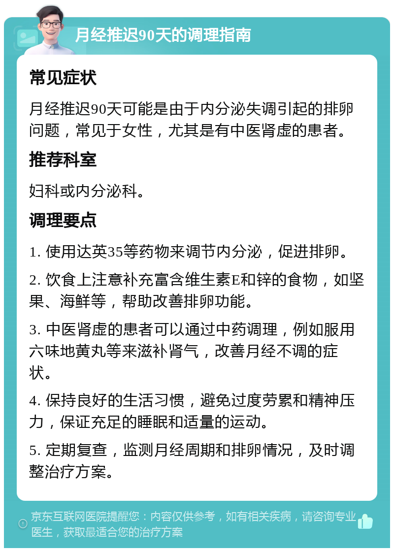 月经推迟90天的调理指南 常见症状 月经推迟90天可能是由于内分泌失调引起的排卵问题，常见于女性，尤其是有中医肾虚的患者。 推荐科室 妇科或内分泌科。 调理要点 1. 使用达英35等药物来调节内分泌，促进排卵。 2. 饮食上注意补充富含维生素E和锌的食物，如坚果、海鲜等，帮助改善排卵功能。 3. 中医肾虚的患者可以通过中药调理，例如服用六味地黄丸等来滋补肾气，改善月经不调的症状。 4. 保持良好的生活习惯，避免过度劳累和精神压力，保证充足的睡眠和适量的运动。 5. 定期复查，监测月经周期和排卵情况，及时调整治疗方案。