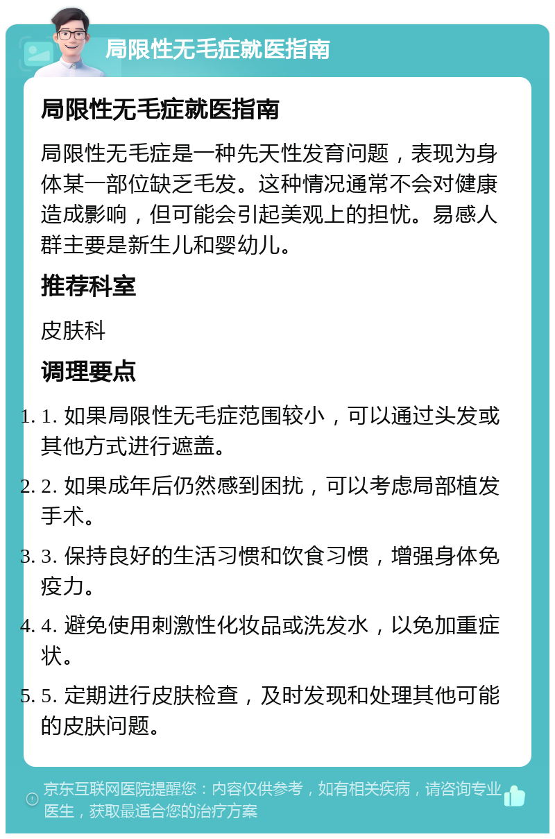 局限性无毛症就医指南 局限性无毛症就医指南 局限性无毛症是一种先天性发育问题，表现为身体某一部位缺乏毛发。这种情况通常不会对健康造成影响，但可能会引起美观上的担忧。易感人群主要是新生儿和婴幼儿。 推荐科室 皮肤科 调理要点 1. 如果局限性无毛症范围较小，可以通过头发或其他方式进行遮盖。 2. 如果成年后仍然感到困扰，可以考虑局部植发手术。 3. 保持良好的生活习惯和饮食习惯，增强身体免疫力。 4. 避免使用刺激性化妆品或洗发水，以免加重症状。 5. 定期进行皮肤检查，及时发现和处理其他可能的皮肤问题。