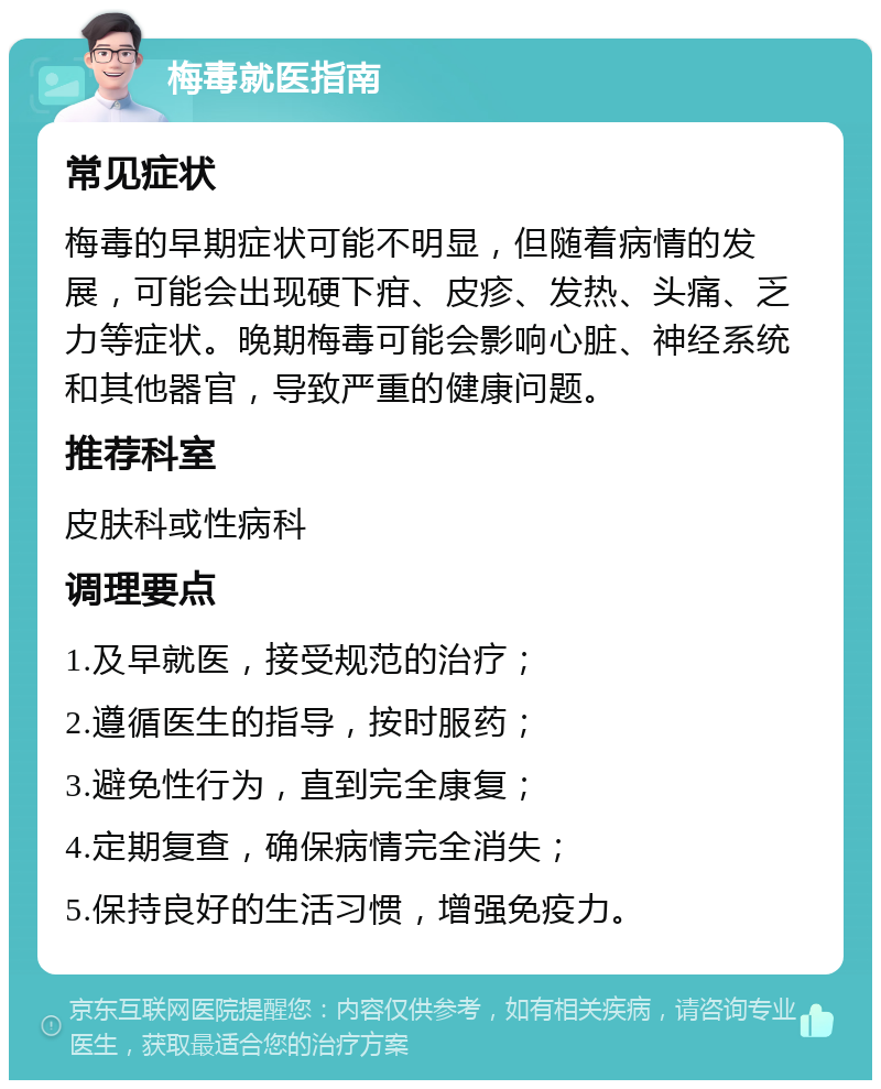 梅毒就医指南 常见症状 梅毒的早期症状可能不明显，但随着病情的发展，可能会出现硬下疳、皮疹、发热、头痛、乏力等症状。晚期梅毒可能会影响心脏、神经系统和其他器官，导致严重的健康问题。 推荐科室 皮肤科或性病科 调理要点 1.及早就医，接受规范的治疗； 2.遵循医生的指导，按时服药； 3.避免性行为，直到完全康复； 4.定期复查，确保病情完全消失； 5.保持良好的生活习惯，增强免疫力。