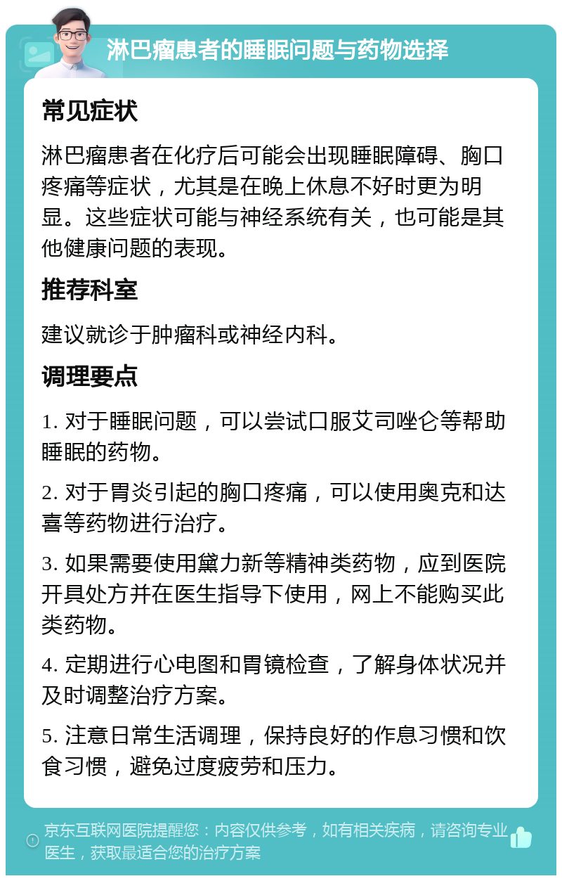 淋巴瘤患者的睡眠问题与药物选择 常见症状 淋巴瘤患者在化疗后可能会出现睡眠障碍、胸口疼痛等症状，尤其是在晚上休息不好时更为明显。这些症状可能与神经系统有关，也可能是其他健康问题的表现。 推荐科室 建议就诊于肿瘤科或神经内科。 调理要点 1. 对于睡眠问题，可以尝试口服艾司唑仑等帮助睡眠的药物。 2. 对于胃炎引起的胸口疼痛，可以使用奥克和达喜等药物进行治疗。 3. 如果需要使用黛力新等精神类药物，应到医院开具处方并在医生指导下使用，网上不能购买此类药物。 4. 定期进行心电图和胃镜检查，了解身体状况并及时调整治疗方案。 5. 注意日常生活调理，保持良好的作息习惯和饮食习惯，避免过度疲劳和压力。