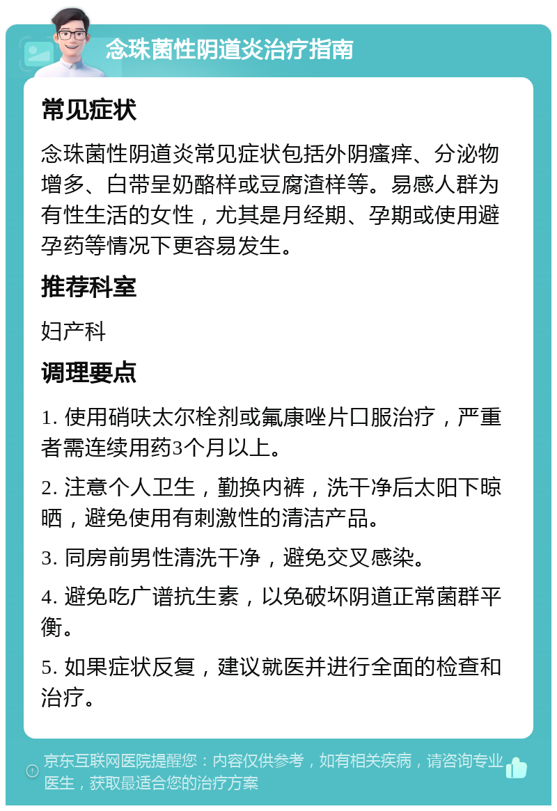 念珠菌性阴道炎治疗指南 常见症状 念珠菌性阴道炎常见症状包括外阴瘙痒、分泌物增多、白带呈奶酪样或豆腐渣样等。易感人群为有性生活的女性，尤其是月经期、孕期或使用避孕药等情况下更容易发生。 推荐科室 妇产科 调理要点 1. 使用硝呋太尔栓剂或氟康唑片口服治疗，严重者需连续用药3个月以上。 2. 注意个人卫生，勤换内裤，洗干净后太阳下晾晒，避免使用有刺激性的清洁产品。 3. 同房前男性清洗干净，避免交叉感染。 4. 避免吃广谱抗生素，以免破坏阴道正常菌群平衡。 5. 如果症状反复，建议就医并进行全面的检查和治疗。