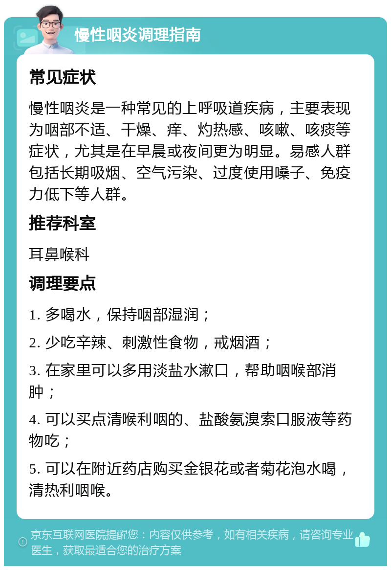 慢性咽炎调理指南 常见症状 慢性咽炎是一种常见的上呼吸道疾病，主要表现为咽部不适、干燥、痒、灼热感、咳嗽、咳痰等症状，尤其是在早晨或夜间更为明显。易感人群包括长期吸烟、空气污染、过度使用嗓子、免疫力低下等人群。 推荐科室 耳鼻喉科 调理要点 1. 多喝水，保持咽部湿润； 2. 少吃辛辣、刺激性食物，戒烟酒； 3. 在家里可以多用淡盐水漱口，帮助咽喉部消肿； 4. 可以买点清喉利咽的、盐酸氨溴索口服液等药物吃； 5. 可以在附近药店购买金银花或者菊花泡水喝，清热利咽喉。