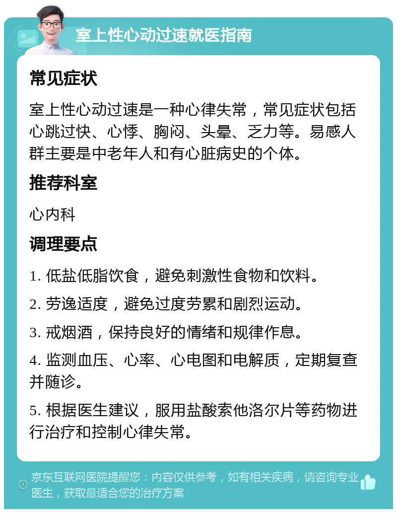 室上性心动过速就医指南 常见症状 室上性心动过速是一种心律失常，常见症状包括心跳过快、心悸、胸闷、头晕、乏力等。易感人群主要是中老年人和有心脏病史的个体。 推荐科室 心内科 调理要点 1. 低盐低脂饮食，避免刺激性食物和饮料。 2. 劳逸适度，避免过度劳累和剧烈运动。 3. 戒烟酒，保持良好的情绪和规律作息。 4. 监测血压、心率、心电图和电解质，定期复查并随诊。 5. 根据医生建议，服用盐酸索他洛尔片等药物进行治疗和控制心律失常。