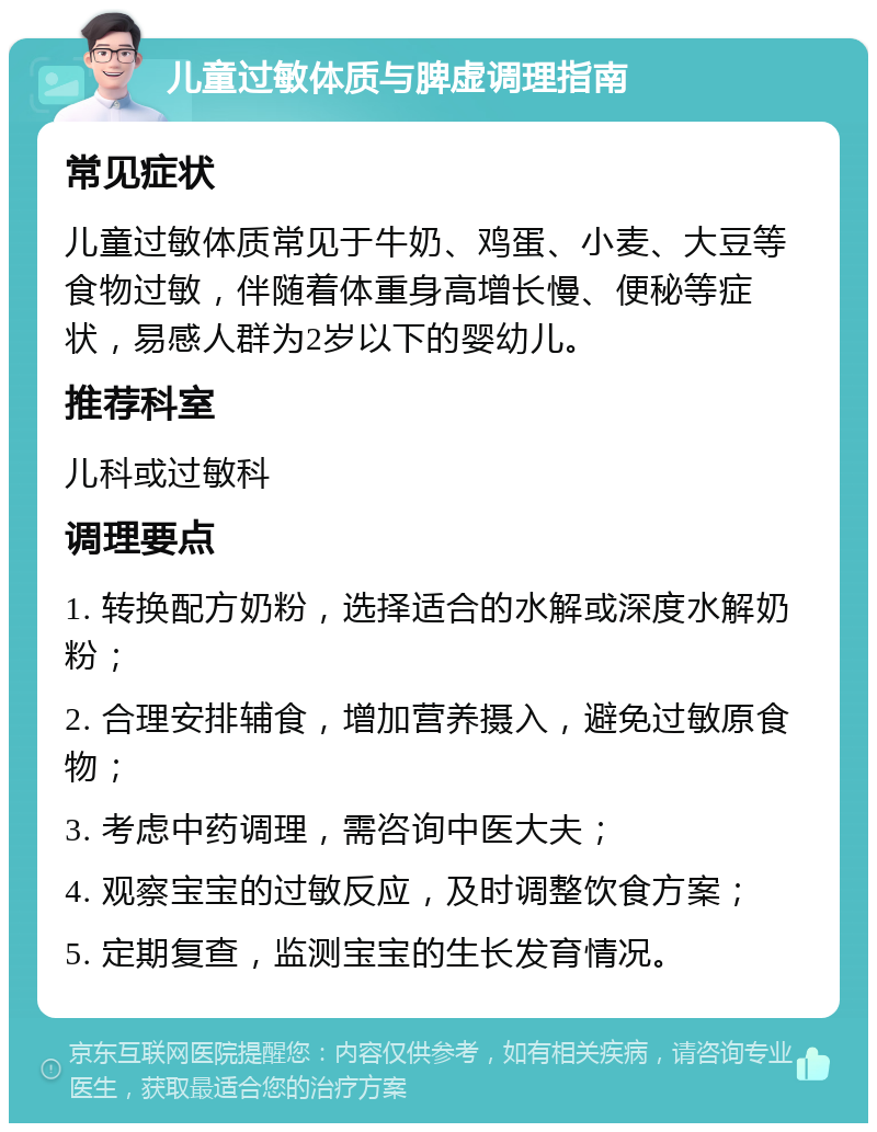 儿童过敏体质与脾虚调理指南 常见症状 儿童过敏体质常见于牛奶、鸡蛋、小麦、大豆等食物过敏，伴随着体重身高增长慢、便秘等症状，易感人群为2岁以下的婴幼儿。 推荐科室 儿科或过敏科 调理要点 1. 转换配方奶粉，选择适合的水解或深度水解奶粉； 2. 合理安排辅食，增加营养摄入，避免过敏原食物； 3. 考虑中药调理，需咨询中医大夫； 4. 观察宝宝的过敏反应，及时调整饮食方案； 5. 定期复查，监测宝宝的生长发育情况。