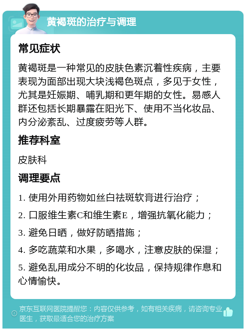 黄褐斑的治疗与调理 常见症状 黄褐斑是一种常见的皮肤色素沉着性疾病，主要表现为面部出现大块浅褐色斑点，多见于女性，尤其是妊娠期、哺乳期和更年期的女性。易感人群还包括长期暴露在阳光下、使用不当化妆品、内分泌紊乱、过度疲劳等人群。 推荐科室 皮肤科 调理要点 1. 使用外用药物如丝白祛斑软膏进行治疗； 2. 口服维生素C和维生素E，增强抗氧化能力； 3. 避免日晒，做好防晒措施； 4. 多吃蔬菜和水果，多喝水，注意皮肤的保湿； 5. 避免乱用成分不明的化妆品，保持规律作息和心情愉快。