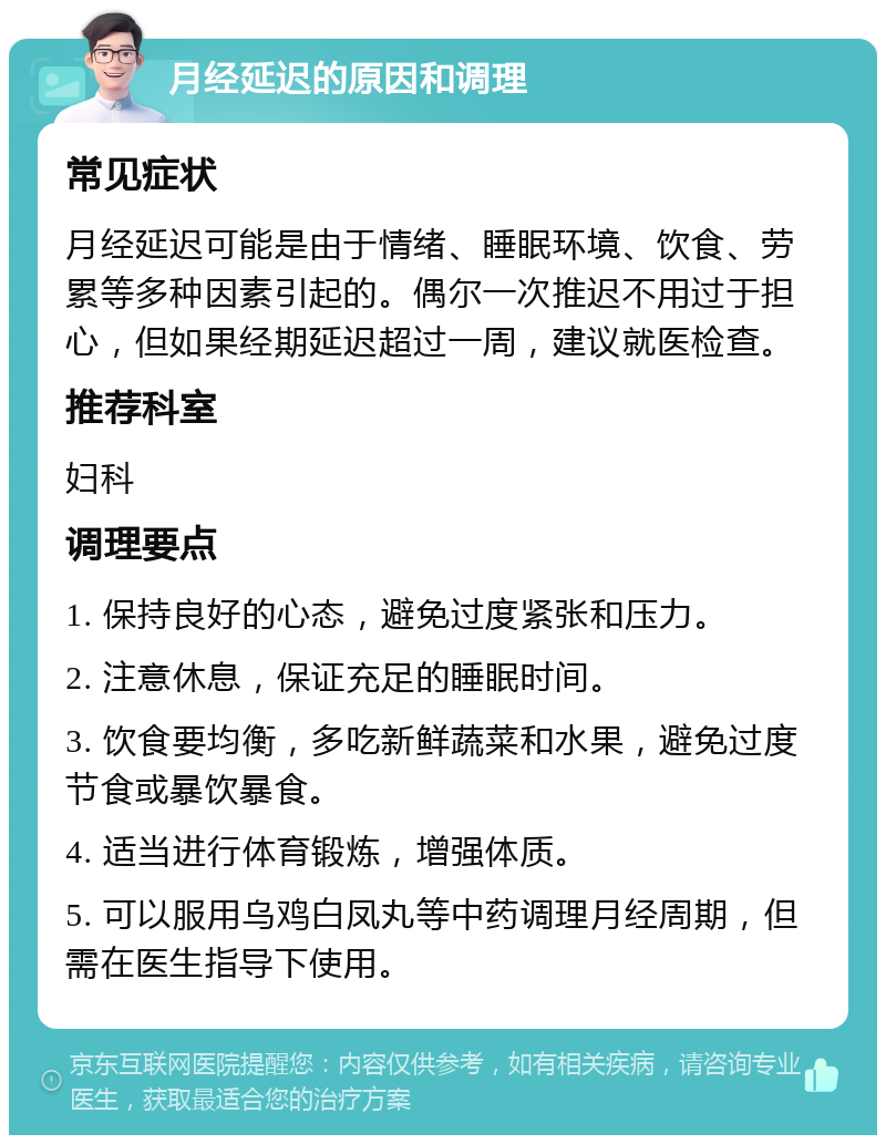 月经延迟的原因和调理 常见症状 月经延迟可能是由于情绪、睡眠环境、饮食、劳累等多种因素引起的。偶尔一次推迟不用过于担心，但如果经期延迟超过一周，建议就医检查。 推荐科室 妇科 调理要点 1. 保持良好的心态，避免过度紧张和压力。 2. 注意休息，保证充足的睡眠时间。 3. 饮食要均衡，多吃新鲜蔬菜和水果，避免过度节食或暴饮暴食。 4. 适当进行体育锻炼，增强体质。 5. 可以服用乌鸡白凤丸等中药调理月经周期，但需在医生指导下使用。