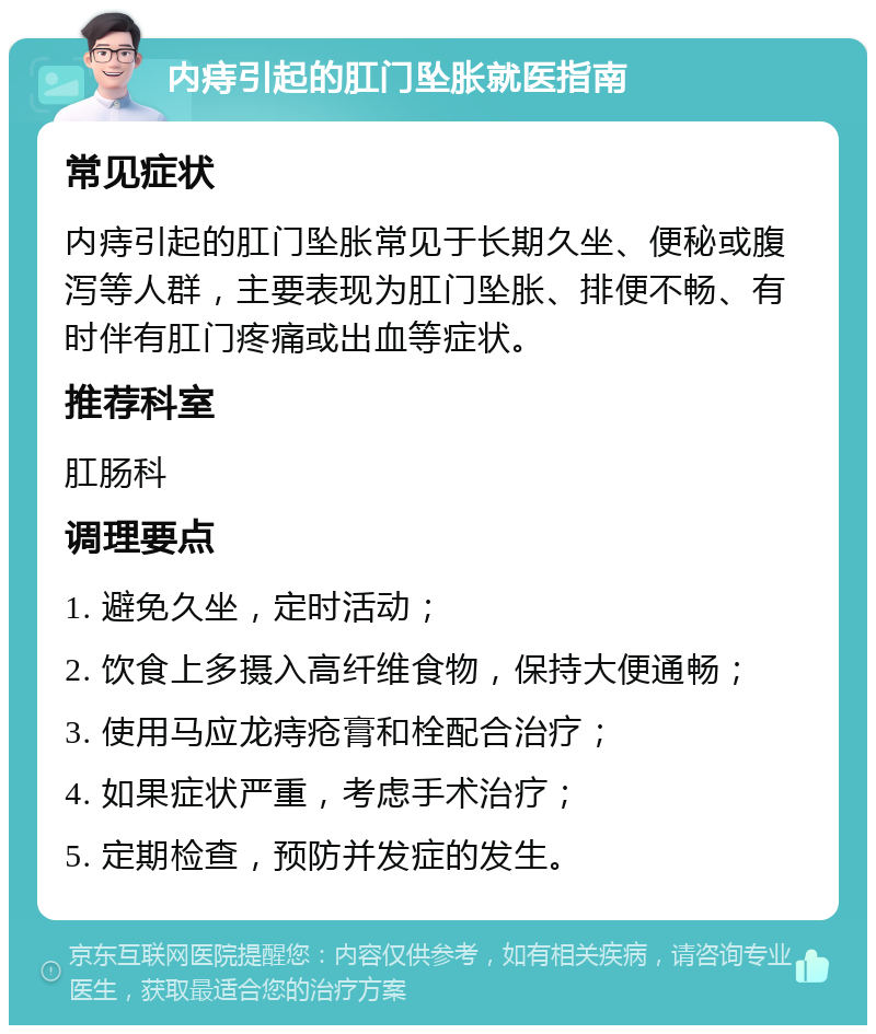 内痔引起的肛门坠胀就医指南 常见症状 内痔引起的肛门坠胀常见于长期久坐、便秘或腹泻等人群，主要表现为肛门坠胀、排便不畅、有时伴有肛门疼痛或出血等症状。 推荐科室 肛肠科 调理要点 1. 避免久坐，定时活动； 2. 饮食上多摄入高纤维食物，保持大便通畅； 3. 使用马应龙痔疮膏和栓配合治疗； 4. 如果症状严重，考虑手术治疗； 5. 定期检查，预防并发症的发生。