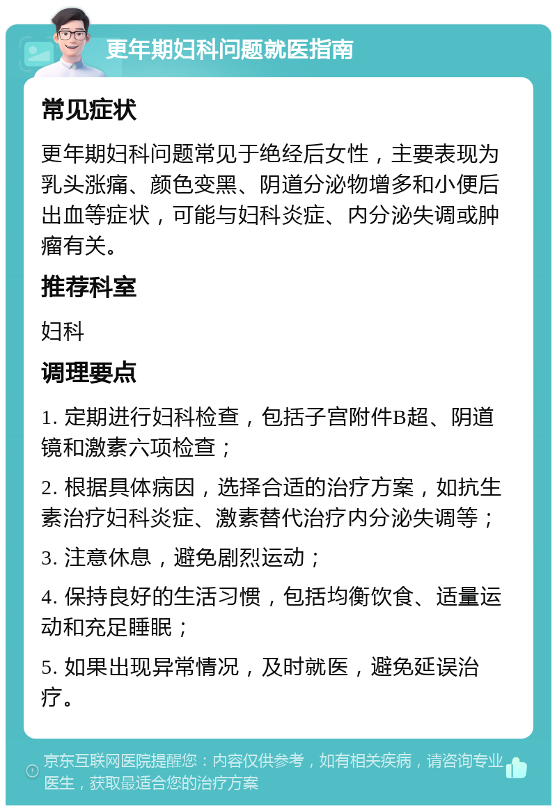 更年期妇科问题就医指南 常见症状 更年期妇科问题常见于绝经后女性，主要表现为乳头涨痛、颜色变黑、阴道分泌物增多和小便后出血等症状，可能与妇科炎症、内分泌失调或肿瘤有关。 推荐科室 妇科 调理要点 1. 定期进行妇科检查，包括子宫附件B超、阴道镜和激素六项检查； 2. 根据具体病因，选择合适的治疗方案，如抗生素治疗妇科炎症、激素替代治疗内分泌失调等； 3. 注意休息，避免剧烈运动； 4. 保持良好的生活习惯，包括均衡饮食、适量运动和充足睡眠； 5. 如果出现异常情况，及时就医，避免延误治疗。