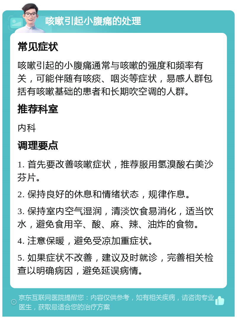 咳嗽引起小腹痛的处理 常见症状 咳嗽引起的小腹痛通常与咳嗽的强度和频率有关，可能伴随有咳痰、咽炎等症状，易感人群包括有咳嗽基础的患者和长期吹空调的人群。 推荐科室 内科 调理要点 1. 首先要改善咳嗽症状，推荐服用氢溴酸右美沙芬片。 2. 保持良好的休息和情绪状态，规律作息。 3. 保持室内空气湿润，清淡饮食易消化，适当饮水，避免食用辛、酸、麻、辣、油炸的食物。 4. 注意保暖，避免受凉加重症状。 5. 如果症状不改善，建议及时就诊，完善相关检查以明确病因，避免延误病情。