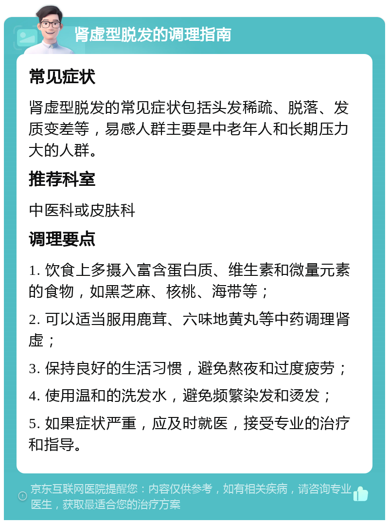 肾虚型脱发的调理指南 常见症状 肾虚型脱发的常见症状包括头发稀疏、脱落、发质变差等，易感人群主要是中老年人和长期压力大的人群。 推荐科室 中医科或皮肤科 调理要点 1. 饮食上多摄入富含蛋白质、维生素和微量元素的食物，如黑芝麻、核桃、海带等； 2. 可以适当服用鹿茸、六味地黄丸等中药调理肾虚； 3. 保持良好的生活习惯，避免熬夜和过度疲劳； 4. 使用温和的洗发水，避免频繁染发和烫发； 5. 如果症状严重，应及时就医，接受专业的治疗和指导。