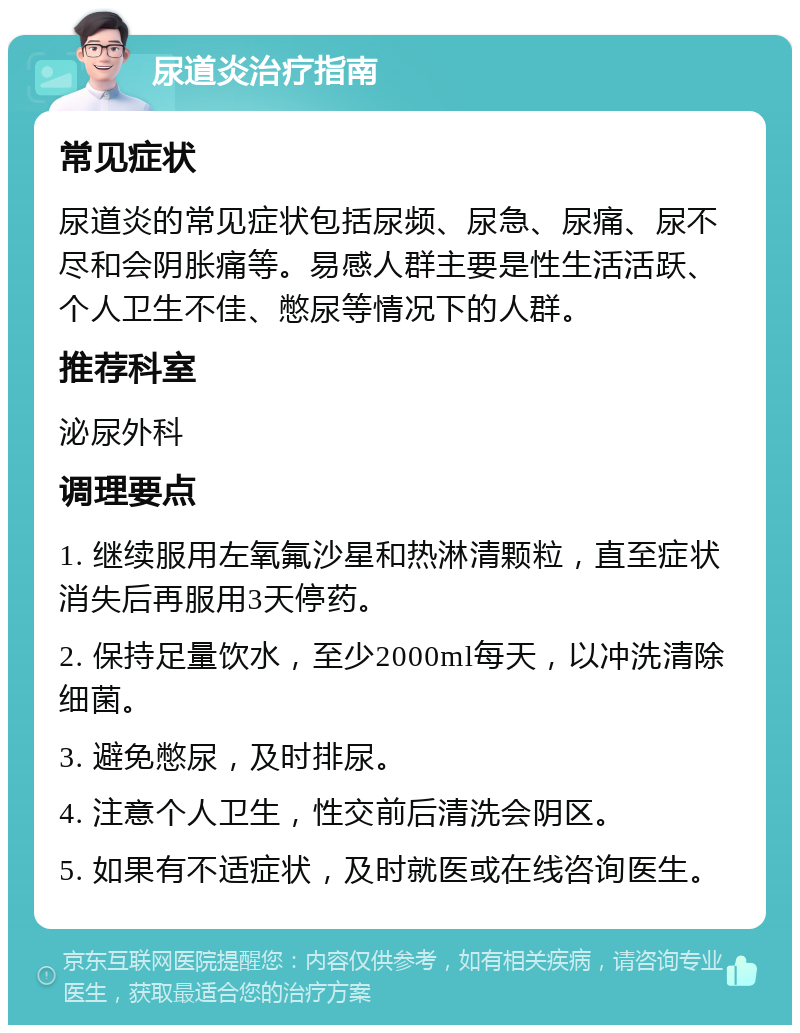 尿道炎治疗指南 常见症状 尿道炎的常见症状包括尿频、尿急、尿痛、尿不尽和会阴胀痛等。易感人群主要是性生活活跃、个人卫生不佳、憋尿等情况下的人群。 推荐科室 泌尿外科 调理要点 1. 继续服用左氧氟沙星和热淋清颗粒，直至症状消失后再服用3天停药。 2. 保持足量饮水，至少2000ml每天，以冲洗清除细菌。 3. 避免憋尿，及时排尿。 4. 注意个人卫生，性交前后清洗会阴区。 5. 如果有不适症状，及时就医或在线咨询医生。