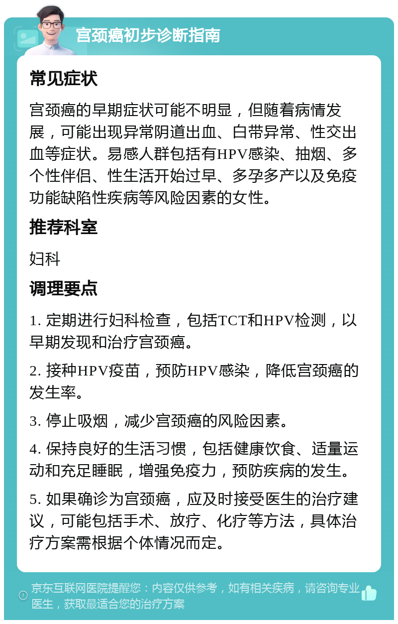 宫颈癌初步诊断指南 常见症状 宫颈癌的早期症状可能不明显，但随着病情发展，可能出现异常阴道出血、白带异常、性交出血等症状。易感人群包括有HPV感染、抽烟、多个性伴侣、性生活开始过早、多孕多产以及免疫功能缺陷性疾病等风险因素的女性。 推荐科室 妇科 调理要点 1. 定期进行妇科检查，包括TCT和HPV检测，以早期发现和治疗宫颈癌。 2. 接种HPV疫苗，预防HPV感染，降低宫颈癌的发生率。 3. 停止吸烟，减少宫颈癌的风险因素。 4. 保持良好的生活习惯，包括健康饮食、适量运动和充足睡眠，增强免疫力，预防疾病的发生。 5. 如果确诊为宫颈癌，应及时接受医生的治疗建议，可能包括手术、放疗、化疗等方法，具体治疗方案需根据个体情况而定。