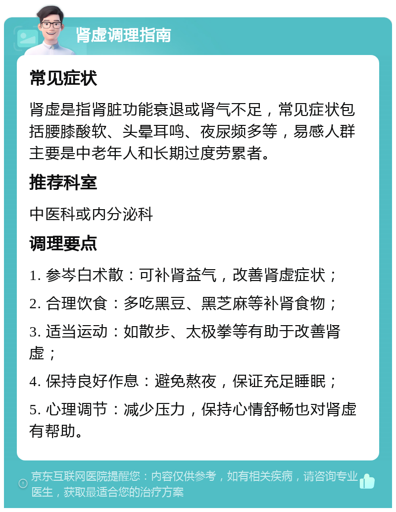 肾虚调理指南 常见症状 肾虚是指肾脏功能衰退或肾气不足，常见症状包括腰膝酸软、头晕耳鸣、夜尿频多等，易感人群主要是中老年人和长期过度劳累者。 推荐科室 中医科或内分泌科 调理要点 1. 参岑白术散：可补肾益气，改善肾虚症状； 2. 合理饮食：多吃黑豆、黑芝麻等补肾食物； 3. 适当运动：如散步、太极拳等有助于改善肾虚； 4. 保持良好作息：避免熬夜，保证充足睡眠； 5. 心理调节：减少压力，保持心情舒畅也对肾虚有帮助。