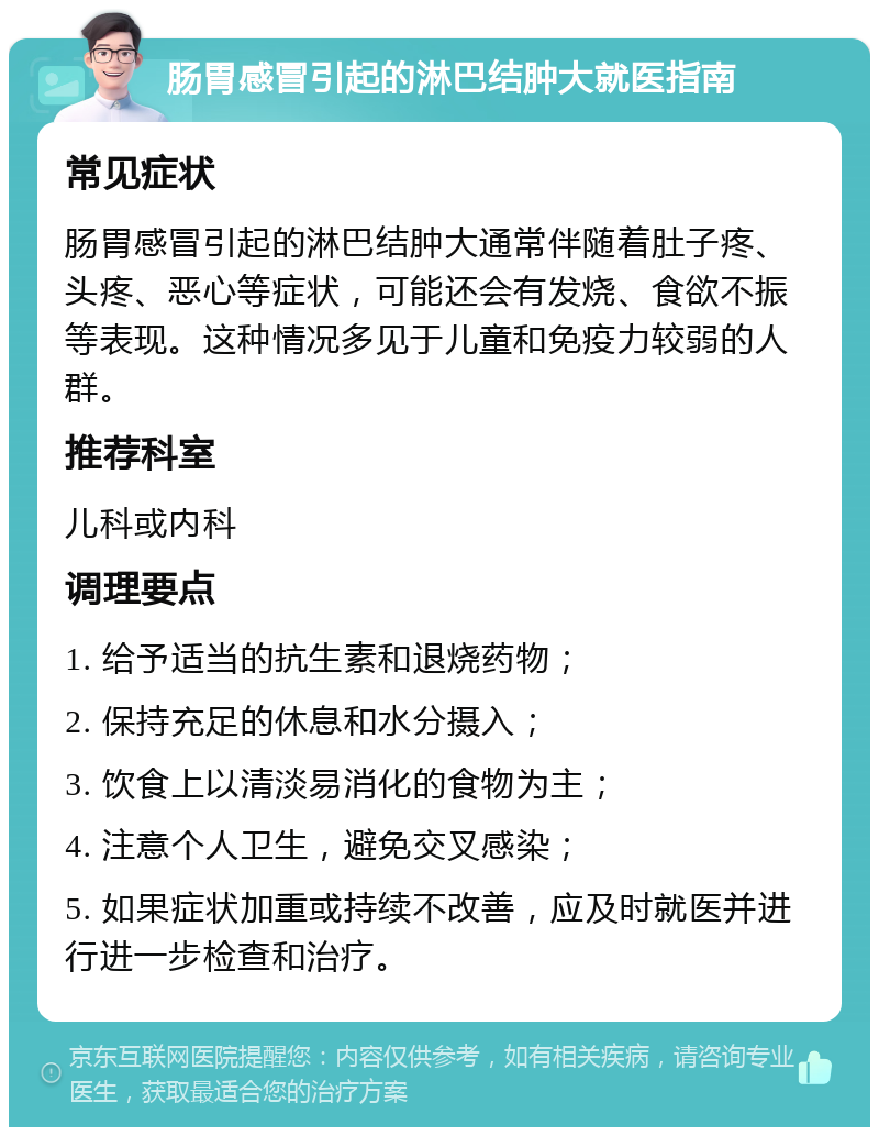 肠胃感冒引起的淋巴结肿大就医指南 常见症状 肠胃感冒引起的淋巴结肿大通常伴随着肚子疼、头疼、恶心等症状，可能还会有发烧、食欲不振等表现。这种情况多见于儿童和免疫力较弱的人群。 推荐科室 儿科或内科 调理要点 1. 给予适当的抗生素和退烧药物； 2. 保持充足的休息和水分摄入； 3. 饮食上以清淡易消化的食物为主； 4. 注意个人卫生，避免交叉感染； 5. 如果症状加重或持续不改善，应及时就医并进行进一步检查和治疗。