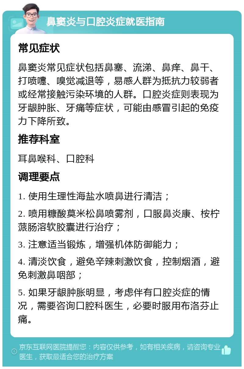 鼻窦炎与口腔炎症就医指南 常见症状 鼻窦炎常见症状包括鼻塞、流涕、鼻痒、鼻干、打喷嚏、嗅觉减退等，易感人群为抵抗力较弱者或经常接触污染环境的人群。口腔炎症则表现为牙龈肿胀、牙痛等症状，可能由感冒引起的免疫力下降所致。 推荐科室 耳鼻喉科、口腔科 调理要点 1. 使用生理性海盐水喷鼻进行清洁； 2. 喷用糠酸莫米松鼻喷雾剂，口服鼻炎康、桉柠蒎肠溶软胶囊进行治疗； 3. 注意适当锻炼，增强机体防御能力； 4. 清淡饮食，避免辛辣刺激饮食，控制烟酒，避免刺激鼻咽部； 5. 如果牙龈肿胀明显，考虑伴有口腔炎症的情况，需要咨询口腔科医生，必要时服用布洛芬止痛。